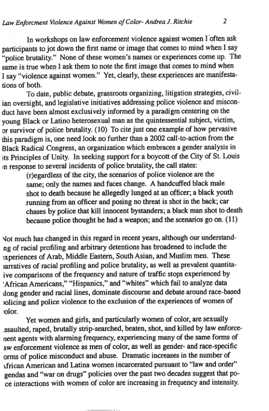 Law Enforcment Violence Against Women of Color- Andrea J. Ritchie 2  In workshops on law enforcement violence against women I often ask participants to jot down the first name or image that comes to mind when I say “police brutality.” None of these women’s names or experiences come up. The same is true when 1 ask them to note the frst image that comes 1o mind when 1say “violence against women.” Yet,clearly, these experiences are manifesta- tions of both.  To date, public debate, grassroots organizing, litigation strategies, civil- ian oversight, and legislative initiatives addressing police violence and miscon- duct have been almost exclusively informed by a paradigm centering on the young Black or Latino heterosexual man as the quintessential subject, victim, or survivor of police brutality. (10) To cite just one example of how pervasive this paradigm is, one need look no further than a 2002 call-to-action from the Black Radical Congress, an organization which embraces a gender analysis in its Principles of Unity. In seeking support for a boycott of the City of St. Lovis n response to several incidents of police brutalty, the call sates:  (Jegardless of the city, the scenarios of police violence are the  same; only the names and faces change. A handcuffed black male  shot to death because he allegedly lunged at an officer; a black youth  running from an officer and posing no threat is shot in the back; car  chases by police that kill innocent bystanders; a black man shot to death  because police thought he had a weapon; and the scenarios go on. (11)  Not much has changed in this regard in recent years, although our understand- ng of racial profiling and arbitrary detentions has broadened to include the xperiences of Arab, Middle Eastern, South Asian, and Muslim men. These samatives of racial profiling and police brutality, as wel as prevalent quantita- ve comparisons of the frequency and nature of traffic stops experienced by “African Americans,” “Hispanics,” and “whites” which fail to analyze data long gender and racial lines, dominate discourse and debate around race-based solicing and police violence to the exclusion of the experiences of women of olor.  Yet women and girls, and particularly women of color, are sexually ssaulted, raped, brutally strip-searched, beaten, shot, and killed by law enforce- nent agents with alarming frequency, experiencing many of the same forms of aw enforcement violence as men of color, as well as gender- and race-specific orms of police misconduct and abuse. Dramatic increases in the number of sfrican American and Latina women incarcerated pursuant to “law and order” gendas and “war on drugs” policies over the past two decades suggest that po- ce interactions with women of color are increasing in frequency and intensity. 
